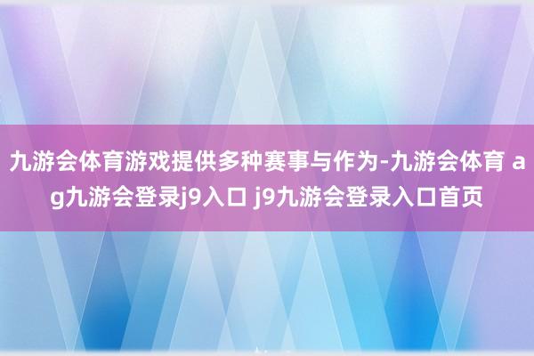 九游会体育游戏提供多种赛事与作为-九游会体育 ag九游会登录j9入口 j9九游会登录入口首页