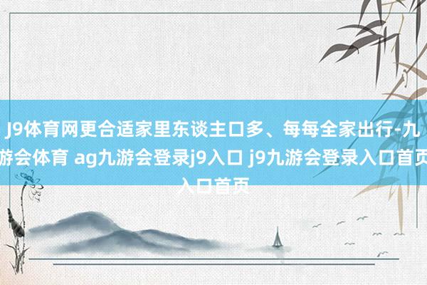 J9体育网更合适家里东谈主口多、每每全家出行-九游会体育 ag九游会登录j9入口 j9九游会登录入口首页