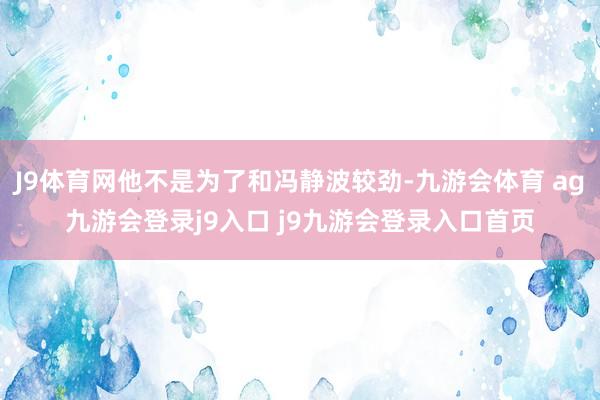 J9体育网他不是为了和冯静波较劲-九游会体育 ag九游会登录j9入口 j9九游会登录入口首页