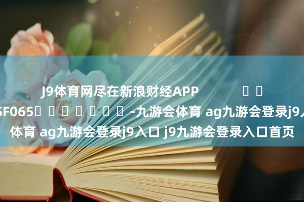 J9体育网尽在新浪财经APP            						包袱剪辑：张俊 SF065							-九游会体育 ag九游会登录j9入口 j9九游会登录入口首页
