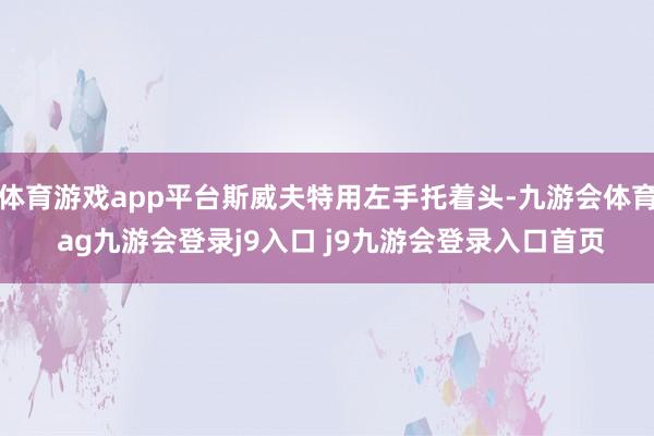 体育游戏app平台斯威夫特用左手托着头-九游会体育 ag九游会登录j9入口 j9九游会登录入口首页