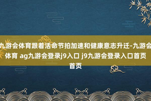 九游会体育跟着活命节拍加速和健康意志升迁-九游会体育 ag九游会登录j9入口 j9九游会登录入口首页