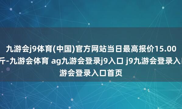 九游会j9体育(中国)官方网站当日最高报价15.00元/公斤-九游会体育 ag九游会登录j9入口 j9九游会登录入口首页