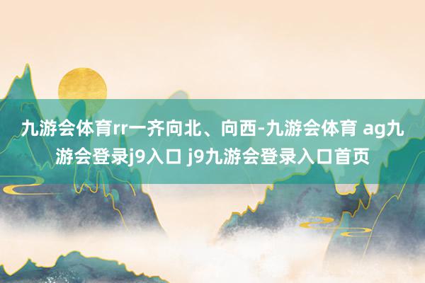 九游会体育rr 一齐向北、向西-九游会体育 ag九游会登录j9入口 j9九游会登录入口首页