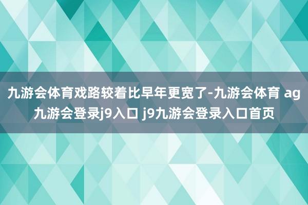九游会体育戏路较着比早年更宽了-九游会体育 ag九游会登录j9入口 j9九游会登录入口首页