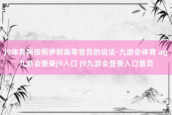 J9体育网按照伊朗高等官员的说法-九游会体育 ag九游会登录j9入口 j9九游会登录入口首页
