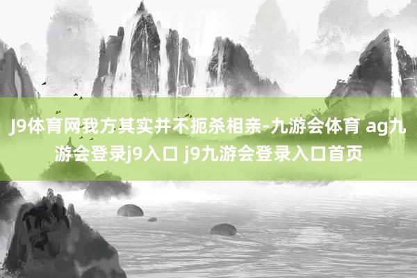 J9体育网我方其实并不扼杀相亲-九游会体育 ag九游会登录j9入口 j9九游会登录入口首页