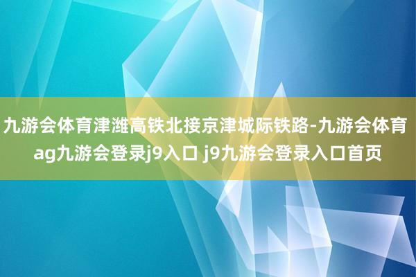 九游会体育津潍高铁北接京津城际铁路-九游会体育 ag九游会登录j9入口 j9九游会登录入口首页