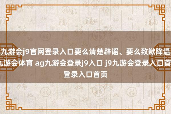 九游会j9官网登录入口要么清楚辟谣、要么致歉降温-九游会体育 ag九游会登录j9入口 j9九游会登录入口首页