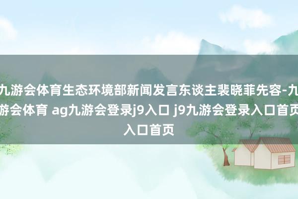 九游会体育生态环境部新闻发言东谈主裴晓菲先容-九游会体育 ag九游会登录j9入口 j9九游会登录入口首页