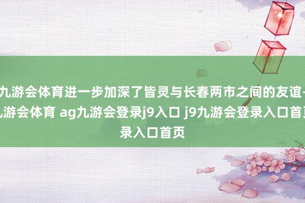 九游会体育进一步加深了皆灵与长春两市之间的友谊-九游会体育 ag九游会登录j9入口 j9九游会登录入口首页