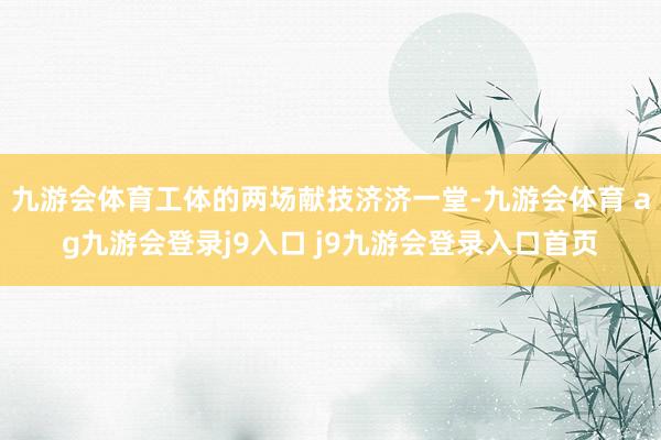 九游会体育工体的两场献技济济一堂-九游会体育 ag九游会登录j9入口 j9九游会登录入口首页