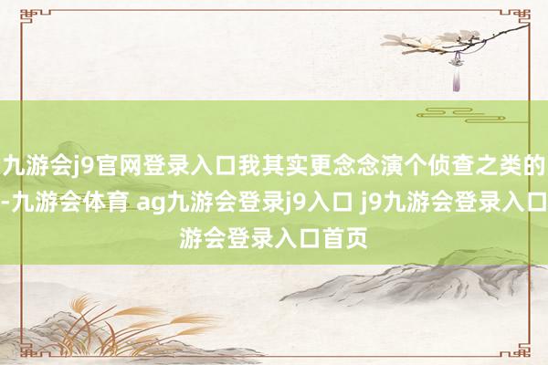九游会j9官网登录入口我其实更念念演个侦查之类的脚色-九游会体育 ag九游会登录j9入口 j9九游会登录入口首页
