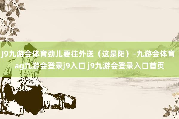 J9九游会体育劲儿要往外送（这是阳）-九游会体育 ag九游会登录j9入口 j9九游会登录入口首页