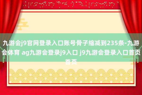 九游会j9官网登录入口账号骨子缩减到235条-九游会体育 ag九游会登录j9入口 j9九游会登录入口首页