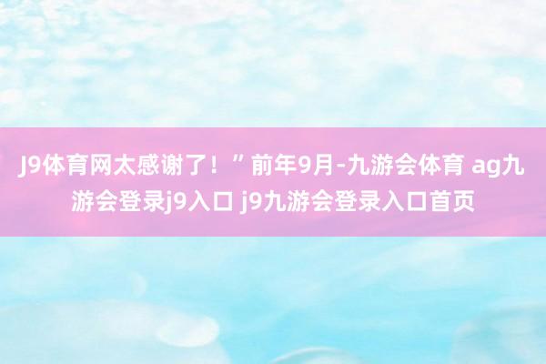 J9体育网太感谢了！”前年9月-九游会体育 ag九游会登录j9入口 j9九游会登录入口首页
