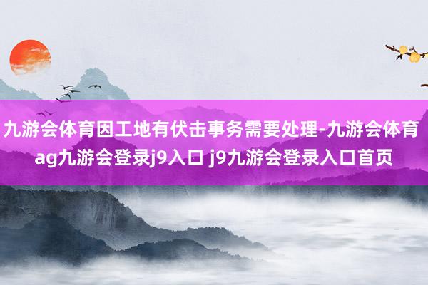 九游会体育因工地有伏击事务需要处理-九游会体育 ag九游会登录j9入口 j9九游会登录入口首页