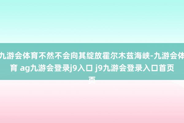 九游会体育不然不会向其绽放霍尔木兹海峡-九游会体育 ag九游会登录j9入口 j9九游会登录入口首页