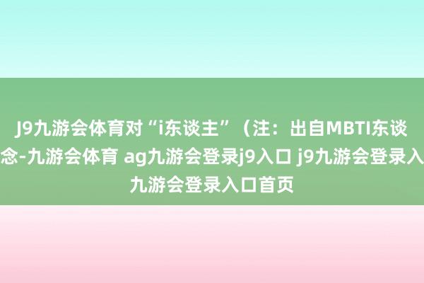 J9九游会体育对“i东谈主”(注:出自MBTI东谈主格观念-九游会体育 ag九游会登录j9入口 j9九游会登录入口首页