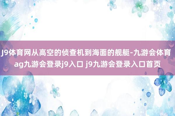 J9体育网从高空的侦查机到海面的舰艇-九游会体育 ag九游会登录j9入口 j9九游会登录入口首页