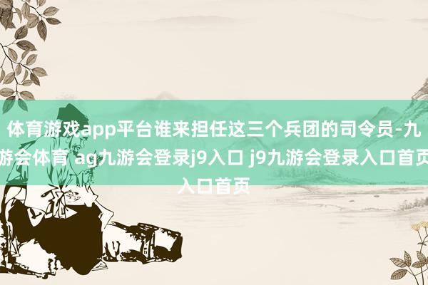 体育游戏app平台谁来担任这三个兵团的司令员-九游会体育 ag九游会登录j9入口 j9九游会登录入口首页