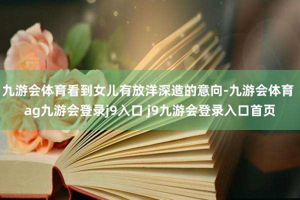 九游会体育看到女儿有放洋深造的意向-九游会体育 ag九游会登录j9入口 j9九游会登录入口首页