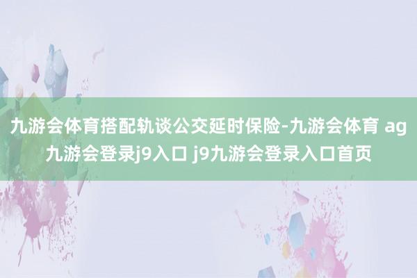 九游会体育搭配轨谈公交延时保险-九游会体育 ag九游会登录j9入口 j9九游会登录入口首页