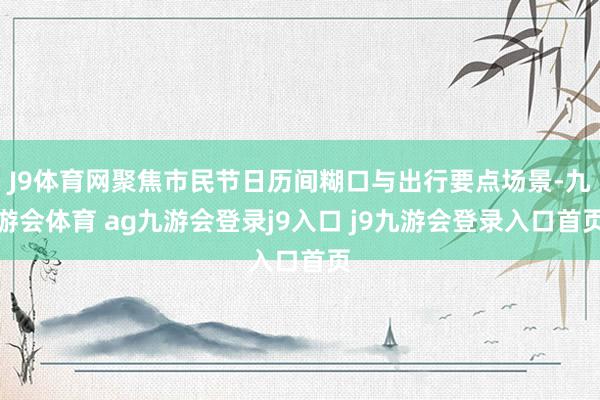 J9体育网聚焦市民节日历间糊口与出行要点场景-九游会体育 ag九游会登录j9入口 j9九游会登录入口首页