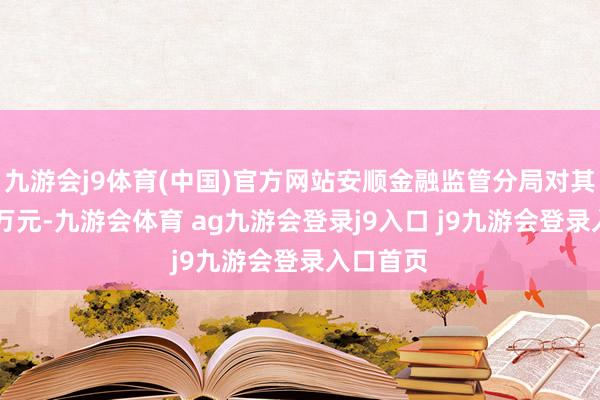九游会j9体育(中国)官方网站安顺金融监管分局对其罚金33万元-九游会体育 ag九游会登录j9入口 j9九游会登录入口首页
