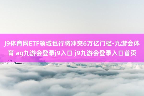 J9体育网ETF领域也行将冲突6万亿门槛-九游会体育 ag九游会登录j9入口 j9九游会登录入口首页