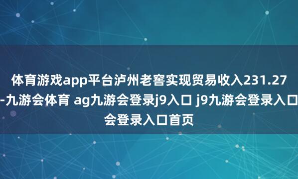 体育游戏app平台泸州老窖实现贸易收入231.27亿元-九游会体育 ag九游会登录j9入口 j9九游会登录入口首页