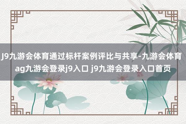 J9九游会体育通过标杆案例评比与共享-九游会体育 ag九游会登录j9入口 j9九游会登录入口首页