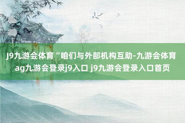 J9九游会体育 “咱们与外部机构互助-九游会体育 ag九游会登录j9入口 j9九游会登录入口首页