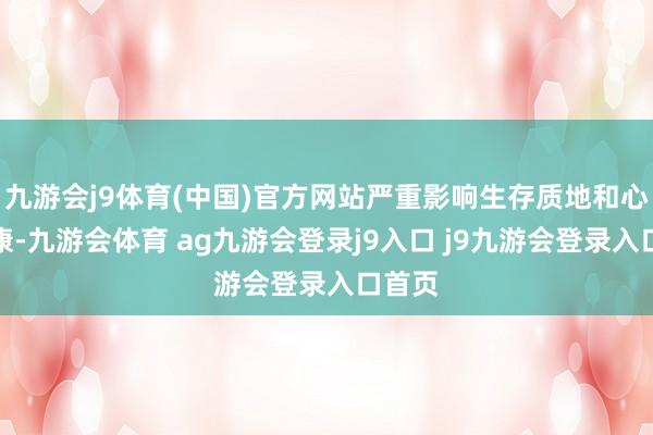 九游会j9体育(中国)官方网站严重影响生存质地和心绪健康-九游会体育 ag九游会登录j9入口 j9九游会登录入口首页