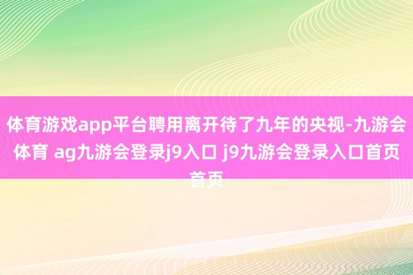 体育游戏app平台聘用离开待了九年的央视-九游会体育 ag九游会登录j9入口 j9九游会登录入口首页