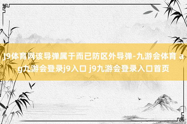 J9体育网该导弹属于而已防区外导弹-九游会体育 ag九游会登录j9入口 j9九游会登录入口首页